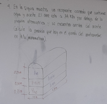 En a figuia muestra on reapuente cerrado gue contiene
agua y accite. EI aire asta a 34 xPa por debrogo de la
presion atmassericay so encventra arrion del accite
Calcule la prossion guve hay en el sondo dlel contenedor
en hpa (manometica).