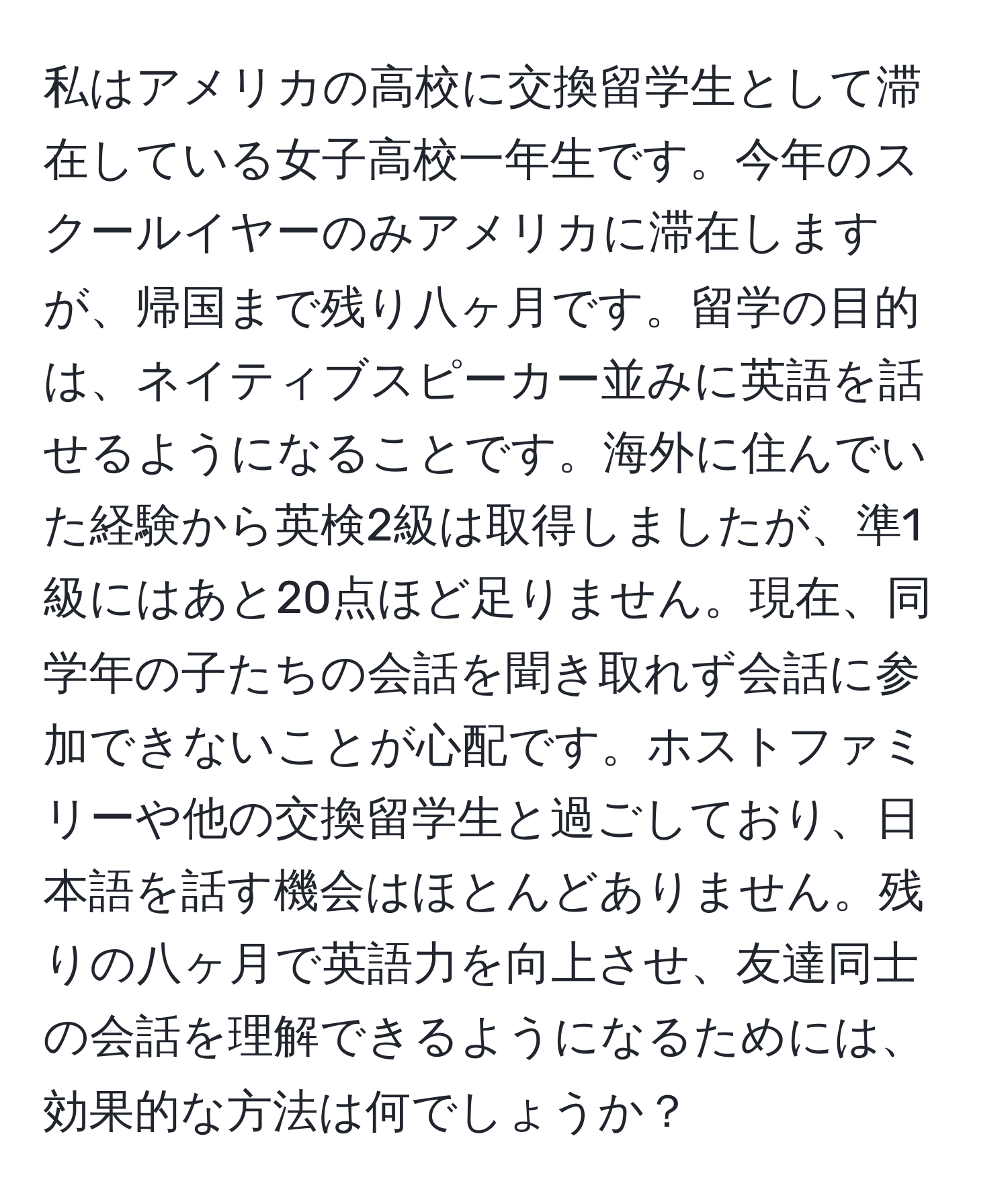 私はアメリカの高校に交換留学生として滞在している女子高校一年生です。今年のスクールイヤーのみアメリカに滞在しますが、帰国まで残り八ヶ月です。留学の目的は、ネイティブスピーカー並みに英語を話せるようになることです。海外に住んでいた経験から英検2級は取得しましたが、準1級にはあと20点ほど足りません。現在、同学年の子たちの会話を聞き取れず会話に参加できないことが心配です。ホストファミリーや他の交換留学生と過ごしており、日本語を話す機会はほとんどありません。残りの八ヶ月で英語力を向上させ、友達同士の会話を理解できるようになるためには、効果的な方法は何でしょうか？