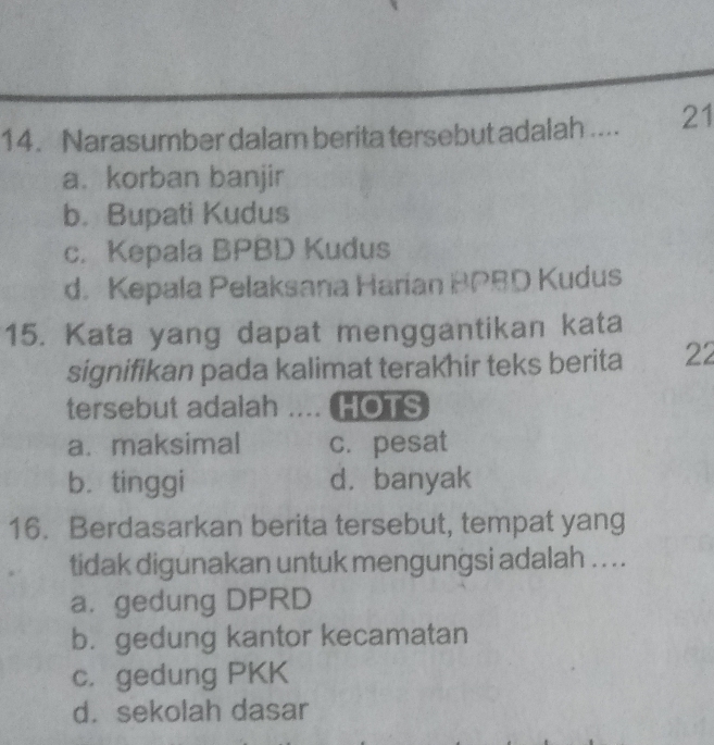 Narasumber dalam berita tersebut adalah_ 21
a. korban banjir
b. Bupati Kudus
c. Kepala BPBD Kudus
d. Kepala Pelaksana Harian BPBD Kudus
15. Kata yang dapat menggantikan kata
signifikan pada kalimat terakhir teks berita 22
tersebut adalah .... HOTS
a. maksimal c. pesat
b. tinggi d. banyak
16. Berdasarkan berita tersebut, tempat yang
tidak digunakan untuk mengungsi adalah . . . .
a. gedung DPRD
b. gedung kantor kecamatan
c. gedung PKK
d. sekolah dasar