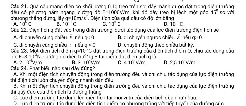 Quả cầu mang điện có khối lượng 0,1g treo trên sợi dây mảnh được đặt trong điện trường
đều có phương nằm ngang, cường độ E=1000V/m h, khi đó dây treo bị lệch một góc 45° so với
phương thẳng đứng, lấy g=10m/s^2. Điện tích của quả cầu có độ lớn bằng
A. 10^6C B. 10^(-3)C C. 10^3C D. 10^(-6)C
Câu 22. Điện tích q đặt vào trong điện trường, dưới tác dụng của lực điện trường điện tích sẽ
A. di chuyển cùng chiều vector E nếu q<0. B. di chuyển ngược chiều vector E nếu q>0.
C. di chuyển cùng chiều vector E nếu q>0 D. chuyển động theo chiều bất kỳ.
Câu 23. Một điện tích điểm q=10^(-7)C đặt trong điện trường của điện tích điểm Q, chịu tác dụng của
lực F=3.10^(-3)N. Cường độ điện trường E tại điểm đặt điện tích q là
A. 2.10^(-4)V/m B. 3.10^4V/m C. 4.10^4V/m D. 2,5.10^4V/m
Câu 24. Phát biểu nào sau đây đúng?
A. Khi một điện tích chuyển động trong điện trường đều và chỉ chịu tác dụng của lực điện trường
thì điện tích luôn chuyển động nhanh dần đều
B. Khi một điện tích chuyển động trong điện trường đều và chỉ chịu tác dụng của lực điện trường
thì quỹ đạo của điện tích là đường thắng
C. Lực điện trường tác dụng lên điện tích tại mọi vị trí của điện tích đều như nhau.
D. Lực điên trường tác dung lên điên tích điểm có phương trùng với tiếp tuyến của đường sức