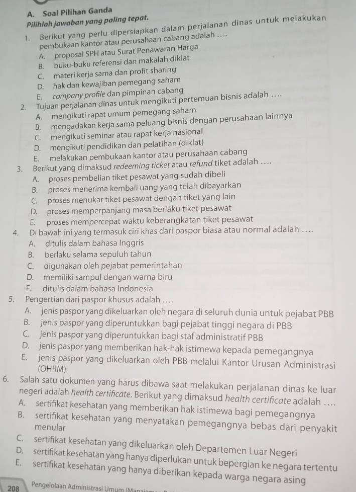 Soal Pilihan Ganda
Pilihlah jawaban yang paling tepat.
1. Berikut yang perlu dipersiapkan dalam perjalanan dinas untuk melakukan
pembukaan kantor atau perusahaan cabang adalah …..
A. proposal SPH atau Surat Penawaran Harga
B. buku-buku referensi dan makalah diklat
C. materi kerja sama dan profit sharing
D. hak dan kewajiban pemegang saham
E. company profile dan pimpinan cabang
2. Tujuan perjalanan dinas untuk mengikuti pertemuan bisnis adalah …
A. mengikuti rapat umum pemegang saham
B. mengadakan kerja sama peluang bisnis dengan perusahaan lainnya
C. mengikuti seminar atau rapat kerja nasional
D. mengikuti pendidikan dan pelatihan (diklat)
E. melakukan pembukaan kantor atau perusahaan cabang
3. Berikut yang dimaksud redeeming ticket atau refund tiket adalah …
A. proses pembelian tiket pesawat yang sudah dibeli
B. proses menerima kembali uang yang telah dibayarkan
C. proses menukar tiket pesawat dengan tiket yang lain
D. proses memperpanjang masa berlaku tiket pesawat
E. proses mempercepat waktu keberangkatan tiket pesawat
4. Di bawah ini yang termasuk ciri khas dari paspor biasa atau normal adalah …
A. ditulis dalam bahasa Inggris
B. berlaku selama sepuluh tahun
C. digunakan oleh pejabat pemerintahan
D. memiliki sampul dengan warna biru
E. ditulis dalam bahasa Indonesia
5. Pengertian dari paspor khusus adalah ….
A. jenis paspor yang dikeluarkan oleh negara di seluruh dunia untuk pejabat PBB
B. jenis paspor yang diperuntukkan bagi pejabat tinggi negara di PBB
C. jenis paspor yang diperuntukkan bagi staf administratif PBB
D. jenis paspor yang memberikan hak-hak istimewa kepada pemegangnya
E. jenis paspor yang dikeluarkan oleh PBB melalui Kantor Urusan Administrasi
(OHRM)
6. Salah satu dokumen yang harus dibawa saat melakukan perjalanan dinas ke luar
negeri adalah health certificate. Berikut yang dimaksud health certificate adalah …
A. sertifikat kesehatan yang memberikan hak istimewa bagi pemegangnya
B. sertifikat kesehatan yang menyatakan pemegangnya bebas dari penyakit
menular
C. sertifikat kesehatan yang dikeluarkan oleh Departemen Luar Negeri
D. sertifikat kesehatan yang hanya diperlukan untuk bepergian ke negara tertentu
E. sertifikat kesehatan yang hanya diberikan kepada warga negara asing
208  Pengelolaan Administrasi Umum (Mar