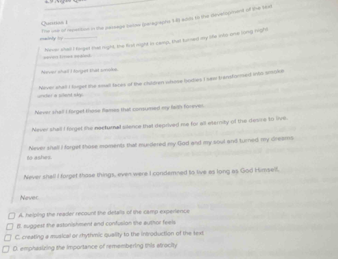 The use of repetition in the passage below (paragraphs 1-8) adds to the development of the text
Question 1
mainly by
Never shall I forget that night, the first night in camp, that turned my life into one long nigh!
seven times sealed.
Never shall I forget that smoke.
Never shall I forget the small faces of the children whose bodies I saw transformed into smoke
under a silent sky.
Never shall I forget those flames that consumed my faith forever.
Never shall I forget the nocturnal silence that deprived me for all eternity of the desire to live.
Never shall I forget those moments that murdered my God and my soul and turned my dreams
to ashes.
Never shall I forget those things, even were I condemned to live as long as God Himself.
Never:
A. helping the reader recount the detalis of the camp experience
B. suggest the astonishment and confusion the author feels
C. creating a musical or rhythmic quality to the introduction of the text
D. emphasizing the importance of remembering this atrocity