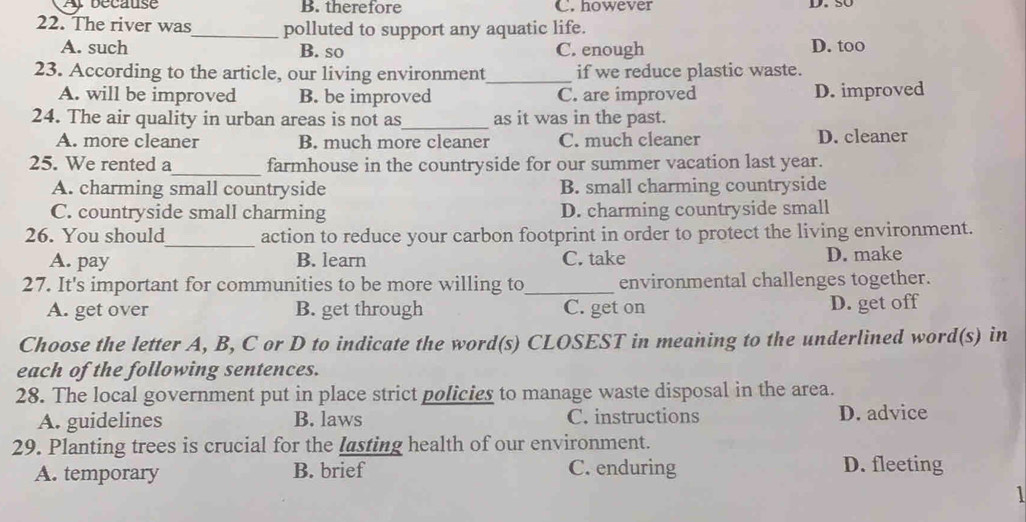 A because B. therefore C. however D. 50
22. The river was_ polluted to support any aquatic life. D. too
A. such B. so C. enough
23. According to the article, our living environment_ if we reduce plastic waste.
A. will be improved B. be improved C. are improved D. improved
24. The air quality in urban areas is not as_ as it was in the past.
A. more cleaner B. much more cleaner C. much cleaner D. cleaner
25. We rented a_ farmhouse in the countryside for our summer vacation last year.
A. charming small countryside B. small charming countryside
C. countryside small charming D. charming countryside small
26. You should_ action to reduce your carbon footprint in order to protect the living environment.
A. pay B. learn C. take D. make
27. It's important for communities to be more willing to_ environmental challenges together.
A. get over B. get through C. get on D. get off
Choose the letter A, B, C or D to indicate the word(s) CLOSEST in meaning to the underlined word(s) in
each of the following sentences.
28. The local government put in place strict policies to manage waste disposal in the area.
A. guidelines B. laws C. instructions D. advice
29. Planting trees is crucial for the lasting health of our environment.
A. temporary B. brief C. enduring D. fleeting
1