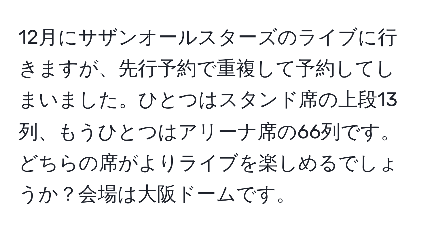 12月にサザンオールスターズのライブに行きますが、先行予約で重複して予約してしまいました。ひとつはスタンド席の上段13列、もうひとつはアリーナ席の66列です。どちらの席がよりライブを楽しめるでしょうか？会場は大阪ドームです。