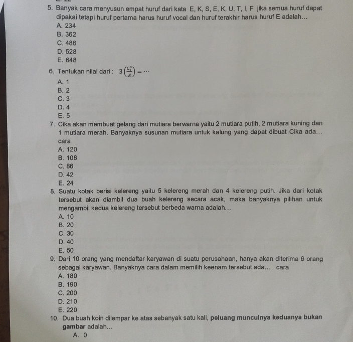 Banyak cara menyusun empat huruf dari kata E, K, S, E, K, U, T, I, F jika semua huruf dapat
dipakai tetapi huruf pertama harus huruf vocal dan huruf terakhir harus huruf E adalah...
A. 234
B. 362
C. 486
D. 528
E. 648
6. Tentukan nilai dari : 3(frac (C_1)^43!)=·s
A. 1
B. 2
C. 3
D. 4
E. 5
7. Cika akan membuat gelang dari mutiara berwarna yaitu 2 mutiara putih, 2 mutiara kuning dan
1 mutiara merah. Banyaknya susunan mutiara untuk kalung yang dapat dibuat Cika ada...
cara
A. 120
B. 108
C. 86
D. 42
E. 24
8. Suatu kotak berisi kelereng yaitu 5 kelereng merah dan 4 kelereng putih. Jika dari kotak
tersebut akan diambil dua buah kelereng secara acak, maka banyaknya pilihan untuk
mengambil kedua kelereng tersebut berbeda warna adalah...
A. 10
B. 20
C. 30
D. 40
E. 50
9. Dari 10 orang yang mendaftar karyawan di suatu perusahaan, hanya akan diterima 6 orang
sebagai karyawan. Banyaknya cara dalam memilih keenam tersebut ada... cara
A. 180
B. 190
C. 200
D. 210
E. 220
10. Dua buah koin dilempar ke atas sebanyak satu kali, peluang muncuInya keduanya bukan
gambar adalah...
A. 0