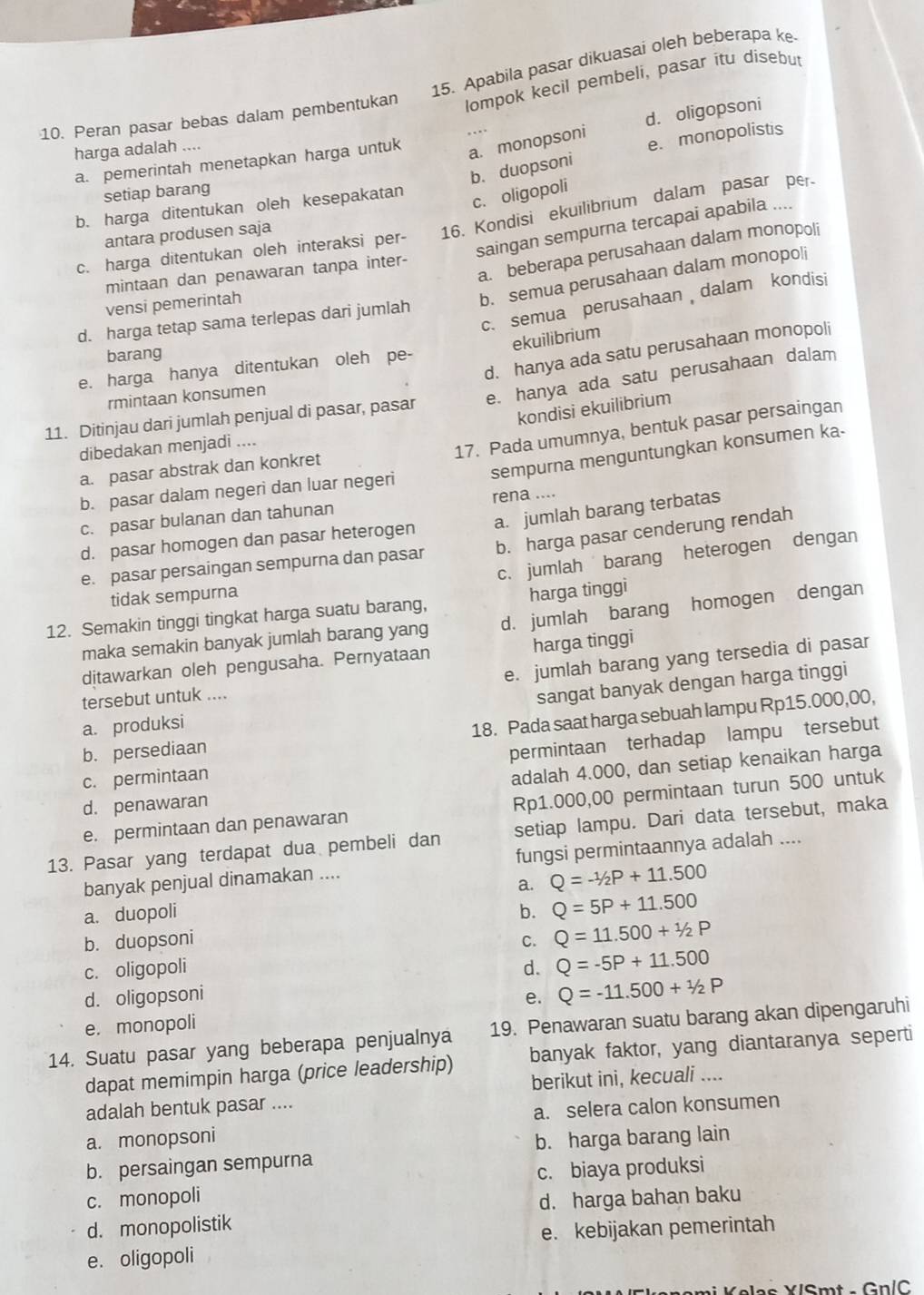 Apabila pasar dikuasai oleh beberapa ke
10. Peran pasar bebas dalam pembentukan lompok kecil pembeli, pasar itu disebut
harga adalah ....
a. monopsoni d. oligopsoni
b. duopsoní e. monopolistis
a. pemerintah menetapkan harga untuk
setiap barang
b. harga ditentukan oleh kesepakatan
c. oligopolí
c. harga ditentukan oleh interaksi per- 16. Kondisi ekuilibrium dalam pasar per
saingan sempurna tercapai apabila ....
antara produsen saja
a. beberapa perusahaan dalam monopoli
mintaan dan penawaran tanpa inter-
vensi pemerintah
b. semua perusahaan dalam monopoli
c. semua perusahaan  dalam kondisi
d. harga tetap sama terlepas dari jumlah
ekuilibrium
d. hanya ada satu perusahaan monopoli
barang
e. harga hanya ditentukan oleh pe-
11. Ditinjau dari jumlah penjual di pasar, pasar e. hanya ada satu perusahaan dalam
rmintaan konsumen
kondisi ekuilibrium
dibedakan menjadi ....
17. Pada umumnya, bentuk pasar persaingan
sempurna menguntungkan konsumen ka-
a. pasar abstrak dan konkret
b. pasar dalam negeri dan luar negeri
c. pasar bulanan dan tahunan rena ....
d. pasar homogen dan pasar heterogen a. jumlah barang terbatas
e. pasar persaingan sempurna dan pasar b. harga pasar cenderung rendah
c. jumlah barang heterogen dengan
tidak sempurna
12. Semakin tinggi tingkat harga suatu barang, harga tinggi
maka semakin banyak jumlah barang yang d. jumlah barang homogen dengan
e. jumlah barang yang tersedia di pasar
ditawarkan oleh pengusaha. Pernyataan harga tinggi
tersebut untuk ....
sangat banyak dengan harga tinggi
b. persediaan 18. Pada saat harga sebuah lampu Rp15.000,00,
a. produksi
c. permintaan permintaan terhadap lampu tersebut
d. penawaran adalah 4.000, dan setiap kenaikan harga
e. permintaan dan penawaran Rp1.000,00 permintaan turun 500 untuk
13. Pasar yang terdapat dua pembeli dan setiap lampu. Dari data tersebut, maka
banyak penjual dinamakan .... fungsi permintaannya adalah ....
a. Q=-1/2P+11.500
a. duopoli b. Q=5P+11.500
b. duopsoni C. Q=11.500+1/2P
c. oligopoli d. Q=-5P+11.500
d. oligopsoni e. Q=-11.500+1/2P
e. monopoli
14. Suatu pasar yang beberapa penjualnya 19. Penawaran suatu barang akan dipengaruhi
dapat memimpin harga (price leadership) banyak faktor, yang diantaranya seperti
berikut ini, kecuali ....
adalah bentuk pasar ....
a. monopsoni a. selera calon konsumen
b. harga barang lain
b. persaingan sempurna
c. monopoli c. biaya produksi
d. monopolistik d. harga bahan baku
e. oligopoli e. kebijakan pemerintah
*   K e l ee  VISm t    G n