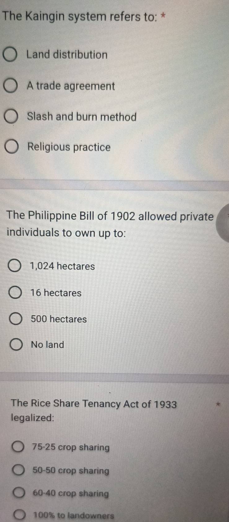 The Kaingin system refers to: *
Land distribution
A trade agreement
Slash and burn method
Religious practice
The Philippine Bill of 1902 allowed private
individuals to own up to:
1,024 hectares
16 hectares
500 hectares
No land
The Rice Share Tenancy Act of 1933
legalized:
75-25 crop sharing
50-50 crop sharing
60-40 crop sharing
100% to landowners