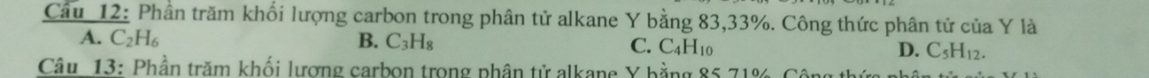 Phần trăm khối lượng carbon trong phân tử alkane Y bằng 83, 33%. Công thức phân tử của Y là
A. C_2H_6 B. C_3H_8 C. C_4H_10 D. C_5H_12. 
Câu 13: Phần trăm khối lượng carbon trong phần tử alkane Y bằng 85 71%, Công th