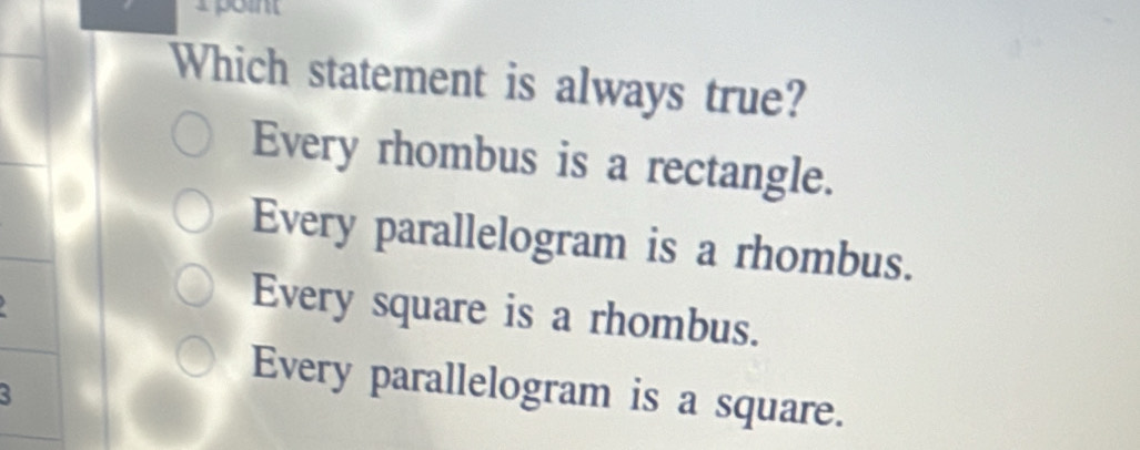 Which statement is always true?
Every rhombus is a rectangle.
Every parallelogram is a rhombus.
Every square is a rhombus.
3
Every parallelogram is a square.