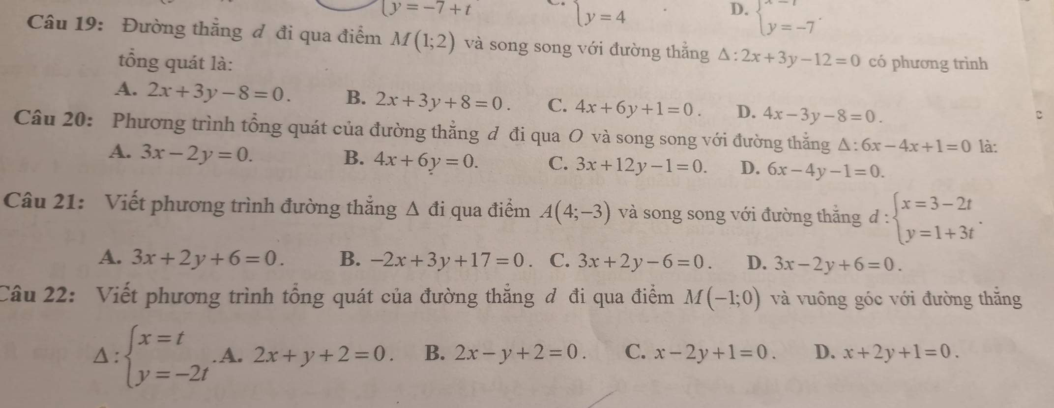 (y=-7+t
beginarrayl y=4endarray.
D. beginarrayl x=t y=-7endarray.. 
Câu 19: Đường thẳng đ đi qua điểm M(1;2) và song song với đường thẳng △ :2x+3y-12=0 có phương trình
tổng quát là:
A. 2x+3y-8=0. B. 2x+3y+8=0. C. 4x+6y+1=0. D. 4x-3y-8=0. 
C
Câu 20: Phương trình tổng quát của đường thẳng đ đi qua O và song song với đường thẳng △ :6x-4x+1=0 là:
A. 3x-2y=0.
B. 4x+6y=0. C. 3x+12y-1=0. D. 6x-4y-1=0. 
Câu 21: Viết phương trình đường thắng △ di qua điểm A(4;-3) và song song với đường thắng d : d:beginarrayl x=3-2t y=1+3tendarray.
A. 3x+2y+6=0. B. -2x+3y+17=0. C. 3x+2y-6=0. D. 3x-2y+6=0. 
Câu 22: Viết phương trình tổng quát của đường thẳng đ đi qua điểm M(-1;0) và vuông góc với đường thắng
1 :beginarrayl x=t y=-2tendarray. A. 2x+y+2=0 B. 2x-y+2=0. C. x-2y+1=0. D. x+2y+1=0.