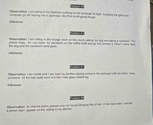 Problem # 1 
Observation: I am sitting in my bedroom working on the computer at night. Suddenly the lights and 
computer go off leaving me in darkness. My iPod is still going though 
Inference: 
Problem # 2 
Observation: I am sitting in the lounge room on the couch patting my dog and eating a sandwich. The 
phone, rings, so I put down my sandwich on the coffee table and go and answer it. When I came back 
the dog and the sandwich were gone. 
Inference: 
Problem # 3 
Observation: I am inside and I can hear my brother playing cricket in the backyard with his friend. I hear 
someone hit the ball really hard and then hear glass shatlenng 
Inference: 
Problem 14 
Observation: An intense storm passes over my house bringing lots of rain. A few days later I noticed 
a brown stain appear on the ceiling in my kitcher