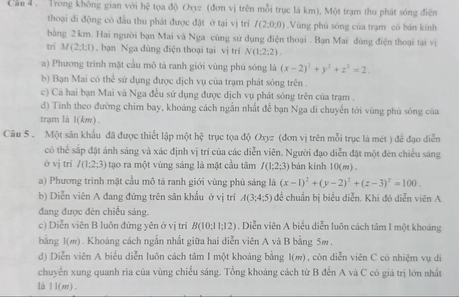 Cầu 4 . Trong không gian với hệ tọa độ Oxyz (đơn vị trên mỗi trục là km), Một trạm thu phát sóng điện
thoại di động có đầu thu phát được đặt ở tại vị trí I(2;0;0).Vùng phủ sóng của trạm có bán kinh
bằng 2 km. Hai người bạn Mai và Nga cùng sử dụng điện thoại . Bạn Mai dùng điện thoại tại vị
trí M(2;1;1) bạn Nga dùng điện thoại tại vị trí N(1:2:2).
a) Phương trình mặt cầu mô tả ranh giới vùng phủ sóng là (x-2)^2+y^2+z^2=2.
b) Bạn Mai có thể sử dụng được dịch vụ của trạm phát sóng trên .
c) Cả hai bạn Mai và Nga đều sử dụng được dịch vụ phát sóng trên của trạm .
d) Tính theo đường chim bay, khoảng cách ngắn nhất để bạn Nga di chuyển tới vùng phủ sóng của
trạm là 1(km) .
Câu 5 . Một sân khẩu đã được thiết lập một hệ trục tọa độ Oxyz (đơn vị trên mỗi trục là mét ) để đạo diễn
có thể sắp đặt ánh sáng và xác định vị trí của các diễn viên. Người đạo diễn đặt một đèn chiếu sáng
ở vị trí I(1;2;3) tạo ra một vùng sáng là mặt cầu tâm I(1;2;3) bán kính 10(m) .
a) Phương trình mặt cầu mô tả ranh giới vùng phủ sáng là (x-1)^2+(y-2)^2+(z-3)^2=100.
b) Diễn viên A đang đứng trên sân khấu ở vị trí A(3;4;5) để chuẩn bị biểu diễn. Khi đó diễn viên A
đang được đèn chiếu sáng.
c) Diễn viên B luôn đứng yên ở vị trí B(10;11;12). Diễn viên A biểu diễn luôn cách tâm I một khoảng
bằng 1(m) . Khoảng cách ngắn nhất giữa hai diễn viên A và B bằng 5m.
d) Diễn viên A biểu diễn luôn cách tâm I một khoảng bằng I(m), còn diễn viên C có nhiệm vụ di
chuyến xung quanh rìa của vùng chiếu sáng. Tổng khoảng cách từ B đến A và C có giá trị lớn nhất
là 11(m) .