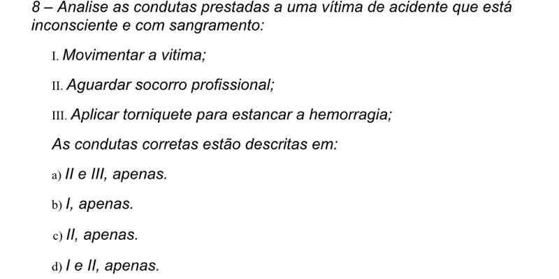 Analise as condutas prestadas a uma vítima de acidente que está
inconsciente e com sangramento:
1. Movimentar a vitima;
11. Aguardar socorro profissional;
I11. Aplicar torniquete para estancar a hemorragia;
As condutas corretas estão descritas em:
a)I e III, apenas.
b) I, apenas.
c) II, apenas.
d) I e I, apenas.