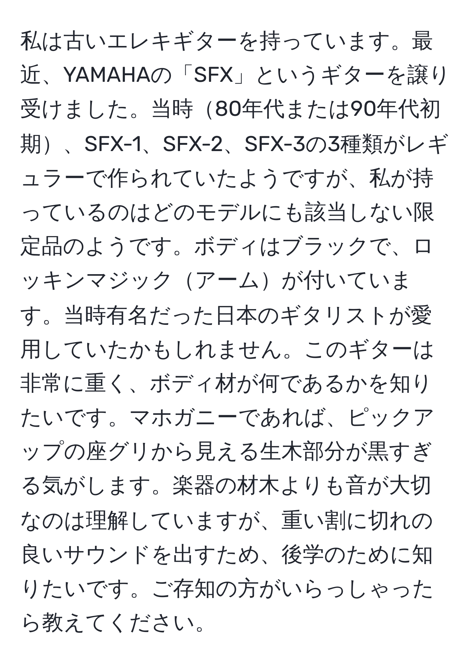 私は古いエレキギターを持っています。最近、YAMAHAの「SFX」というギターを譲り受けました。当時80年代または90年代初期、SFX-1、SFX-2、SFX-3の3種類がレギュラーで作られていたようですが、私が持っているのはどのモデルにも該当しない限定品のようです。ボディはブラックで、ロッキンマジックアームが付いています。当時有名だった日本のギタリストが愛用していたかもしれません。このギターは非常に重く、ボディ材が何であるかを知りたいです。マホガニーであれば、ピックアップの座グリから見える生木部分が黒すぎる気がします。楽器の材木よりも音が大切なのは理解していますが、重い割に切れの良いサウンドを出すため、後学のために知りたいです。ご存知の方がいらっしゃったら教えてください。