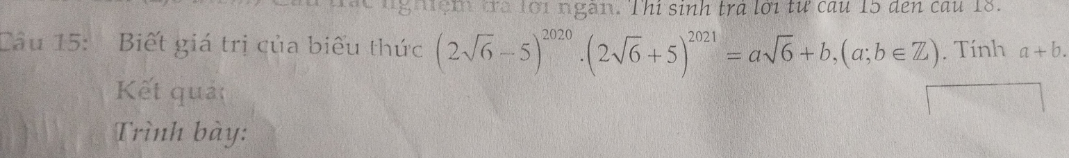 ng đệm đra lới ngàn. Thi sinh tra lới tư cau 15 den cau 18.
Câu 15: Biết giá trị của biểu thức (2sqrt(6)-5)^2020· (2sqrt(6)+5)^2021=asqrt(6)+b, (a;b∈ Z). Tính a+b. 
Kết quảt
Trình bày: