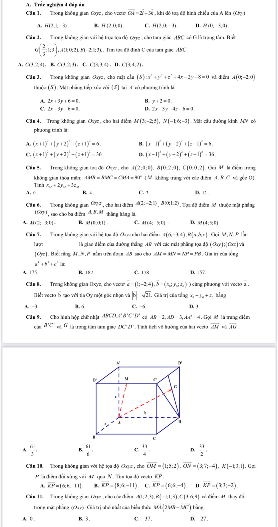 Trắc nghiệm 4 đáp án
Câu 1. Trong không gian Oxyz , cho vecto vector OA=2vector i+3vector k , khi đó toạ độ hình chiếu của A lên (Oxy)
A. H(2:1:-3) B. H(2;0;0). C. H(2;0;-3). D. H(0;-3;0).
Câu 2. Trong không gian với hệ trục tọa độ Oxyz , cho tam giác ABC có G là trọng tâm. Biết
G( 2/3 ;1;3),A(1;0;2),B(-2;1;3), , . Tìm tọa độ đỉnh C của tam giác ABC
A. C(3;2;4).B.C(3;2;3).C.C(3;3;4). D. C(3;4;2).
Câu 3. Trong không gian Oxyz, cho mặt cầu (S):x^2+y^2+z^2+4x-2y-8=0 và điểm A(0;-2;0)
thuộc (S). Mặt phẳng tiếp xúc với (S) tại A có phương trình là
A. 2x+3y+6=0. B. y+2=0.
C. 2x-3y-6=0. D. 2x-3y-4z-6=0.
Câu 4. Trong không gian Oxyz , cho hai điểm M(3;-2;5),N(-1;6;-3). Mặt cầu đường kính MN có
phương trình là:
A. (x+1)^2+(y+2)^2+(z+1)^2=6. B. (x-1)^2+(y-2)^2+(z-1)^2=6.
C. (x+1)^2+(y+2)^2+(z+1)^2=36. D. (x-1)^2+(y-2)^2+(z-1)^2=36.
Câu 5. Trong không gian tọa độ Oxyz , cho A(2;0;0),B(0;2;0),C(0;0;2). Gọi M là điểm trong
không gian thỏa mãn: AMB=BMC=CMA=90° (M không trùng với các điểm A,B,C và gốc O).
Tính x_M+2y_M+3z_M
A. 0 . B. 4 . C. 3 . D. 12 .
Câu 6. Trong không gian Oxyz , cho hai điểm A(2;-2;1),B(0;1;2). Tọa độ điểm M thuộc mặt phẳng
(Oxy) , sao cho ba điểm 4, B, M 1 thắng hàng là.
A. M(2;-3;0). B. M(0;0;1) C. M(4;-5;0). D. M(4;5;0)
Câu 7. Trong không gian với hệ tọa độ Oxyz cho hai điểm A(6;-3;4);B(a;b;c).Goi M, V.P lần
lượt là giao điểm của đường thẳng AB với các mặt phẳng tọa ở dhat o(Oxy);(Oxz)v
(Oyz). Biết rằng M,N,P nằm trên đoạn AB sao cho AM=MN=NP=PB. Gíá trị của tổng
a^4+b^3+c^2 là:
A. 175. B. 187 . C. 178 . D. 157.
Câu 8. Trong không gian Oxyz, cho vecto vector a=(1;-2;4),vector b=(x_0;y_0;z_0) ) cùng phương với vectơ a .
Biết vectơ b tạo với tia Oy một góc nhọn và |vector b|=sqrt(21). Giá trị của tổng x_0+y_0+z bằng
A. -3. B. 6. C. −6. D. 3.
Câu 9. Cho hình hộp chữ nhật ABCD.A s B'C'D' có AB=2,AD=3,AA'=4. Gọi M là trung điểm
của B'C' và G là trọng tâm tam giác DC'D'. Tính tích vô hướng của hai vecto vector AM và vector AG.
A.  61/3 .  61/6 . C.  33/4 . D.  33/2 .
B.
Câu 10. Trong không gian với hệ tọa độ Oxyz , cho vector OM=(1;5;2),vector ON=(3;7;-4),K(-1;3;1).Grho i
P là điểm đối xứng với M qua N. Tìm tọa độ vectơ vector KP.
A. overline KP=(6;6;-11). B. vector KP=(8;6;-11) C. vector KP=(6;6;-4) D. vector KP=(3;3;-2).
Câu 11. Trong không gian Oxyz , cho các điểm A(1;2;3),B(-1;1;3),C(3;6;9) và điểm Mỹ thay đồi
trong mặt phǎng (Oxy). Giá trị nhỏ nhất của biểu thức vector MA.(2vector MB-vector MC) bằng.
A. 0 . B. 3 . C. −37 . D. −27 .