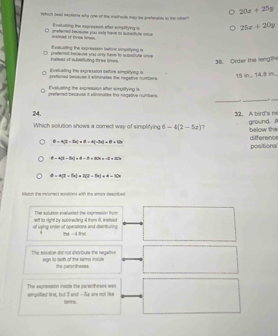 20x+25y
Which best explains why one of the methods may be preferable to the other?
Evaluating the expression after simplifying is
25x+20y
preferred because you only have to substitute once
instead of three times.
Evaluating the expression before simplifying is
preferred because you only have to substitute once 
insteed of substituting three timas.
30. Order the length
Evaluating the expression before simplifying is
preferred because it eliminates the negative numbers.
15 in., 14.8 in.,
Evaluating the expression after simplifying is
_
preferred because it eliminates the negative numbers.
_,_
24. 32. A bird's ne
ground. A
Which solution shows a correct way of simplifying 6-4(2-5x) ?
below the
difference
6-4(2-5x)=6-4(-3x)=6+12x
positions
6-4(2-5x)=6-8+20x=-2+20x
6-4(2-5x)=2(2-5x)=4-10x
Match the incorrect solutions with the errors described.
The solution evaluated the expression from
left to right by subtracting 4 from 6, instead
of using order of operations and distributing
the -4 first.
The solution did not distribute the negative
sign to both of the terms inside
the parentheses.
The expression inside the parentheses was
aimplified first, but 2 and -5z are not like
terms.