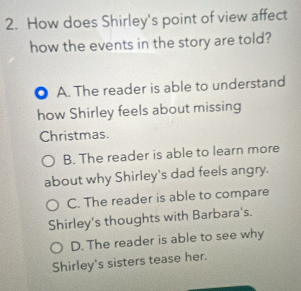 How does Shirley's point of view affect
how the events in the story are told?
. A. The reader is able to understand
how Shirley feels about missing
Christmas.
B. The reader is able to learn more
about why Shirley's dad feels angry.
C. The reader is able to compare
Shirley's thoughts with Barbara's.
D. The reader is able to see why
Shirley's sisters tease her.