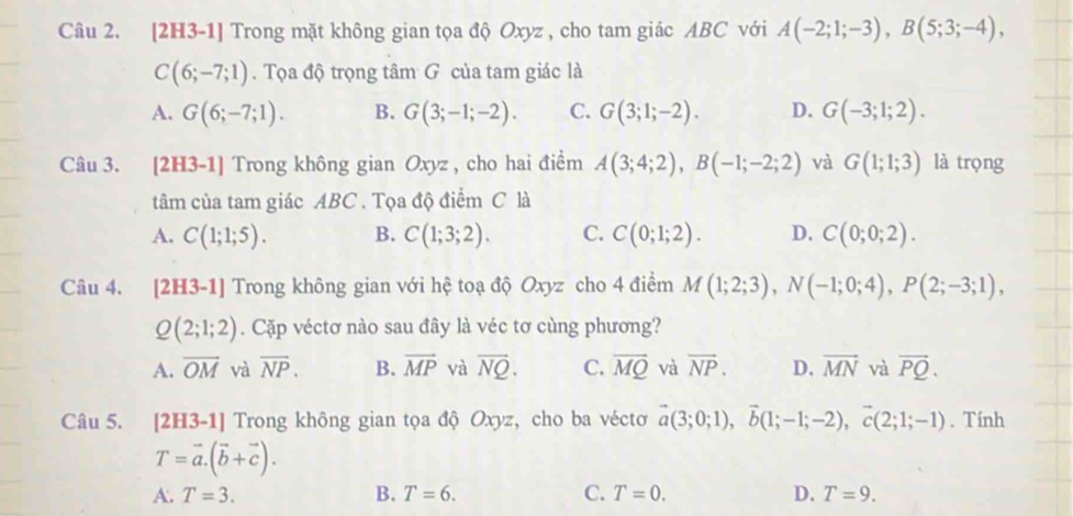 [2H3-1] Trong mặt không gian tọa độ Oxyz , cho tam giác ABC với A(-2;1;-3),B(5;3;-4),
C(6;-7;1). Tọa độ trọng tâm G của tam giác là
A. G(6;-7;1). B. G(3;-1;-2). C. G(3;1;-2). D. G(-3;1;2).
Câu 3. [2H3-1] Trong không gian Oxyz , cho hai điểm A(3;4;2),B(-1;-2;2) và G(1;1;3) là trọng
tâm của tam giác ABC . Tọa độ điểm C là
A. C(1;1;5). B. C(1;3;2). C. C(0;1;2). D. C(0;0;2).
Câu 4. [2H3-1] Trong không gian với hệ toạ độ Oxyz cho 4 điểm M(1;2;3),N(-1;0;4),P(2;-3;1),
Q(2;1;2). Cặp véctơ nào sau đây là véc tơ cùng phương?
A. overline OM và overline NP. B. overline MP và vector NQ. C. overline MQ và vector NP. D. vector MN và vector PQ.
Câu 5. [2H: 3-1| Trong không gian tọa độ Oxyz, cho ba véctơ vector a(3;0;1),vector b(1;-1;-2),vector c(2;1;-1). Tính
T=vector a.(vector b+vector c).
A. T=3. B. T=6. C. T=0. D. T=9.