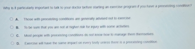 Why is it particularly important to talk to your doctor before starting an exercise program if you have a preexisting condition?
A. Those with preexisting conditions are generally advised not to exercise
B. To be sure that you are not at higher risk for injury with some activities
C. Most people with preexisting conditions do not know now to manage them Memselves
D. Exercise will have the same impact on every body unless there is a preexisting condition.