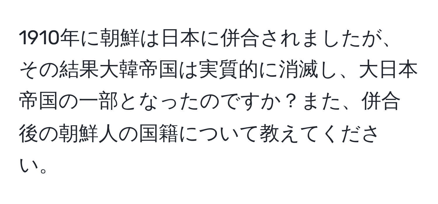 1910年に朝鮮は日本に併合されましたが、その結果大韓帝国は実質的に消滅し、大日本帝国の一部となったのですか？また、併合後の朝鮮人の国籍について教えてください。