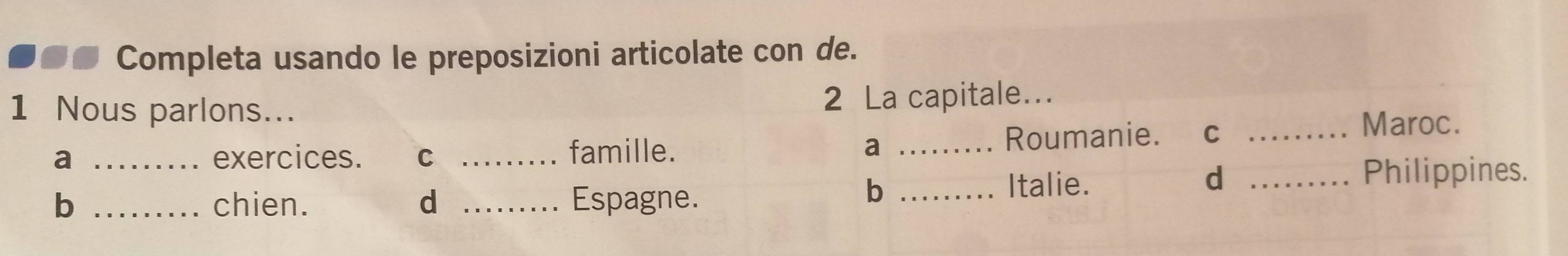 so Completa usando le preposizioni articolate con de. 
1 Nous parlons... 2 La capitale... 
a _exercices. C _famille. a _Roumanie. C_ 
Maroc. 
b 
b _chien. d _Espagne. _Italie. 
d _Philippines.