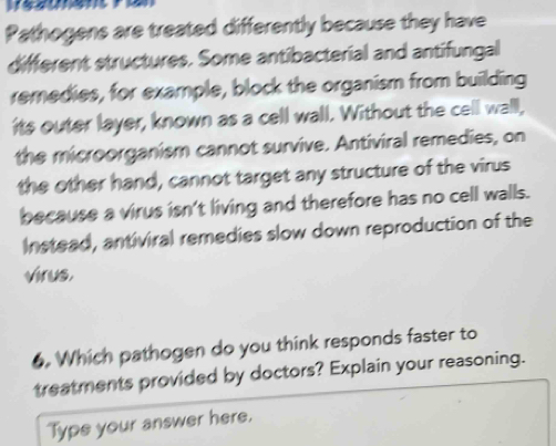 Pathogens are treated differently because they have 
different structures. Some antibacterial and antifungal 
remedies, for example, block the organism from building 
its outer layer, known as a cell wall. Without the cell wall, 
the microorganism cannot survive. Antiviral remedies, on 
the other hand, cannot target any structure of the virus 
because a virus isn't living and therefore has no cell walls. 
Instead, antiviral remedies slow down reproduction of the 
virus. 
6. Which pathogen do you think responds faster to 
treatments provided by doctors? Explain your reasoning. 
Type your answer here.