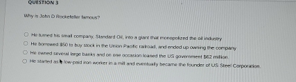 Why is John D Rockefeller tamous?
He turned his small company. Standard Oil, into a giant that monopolized the oil industry
He borrowed $50 to buy stock in the Union Pacific railroad, and ended up owning the company
He owned several large banks and on one occasion leaned the US government $62 million
He started as a fow-paid iron worker in a mill and eventually became the founder of US Steel Corporation.