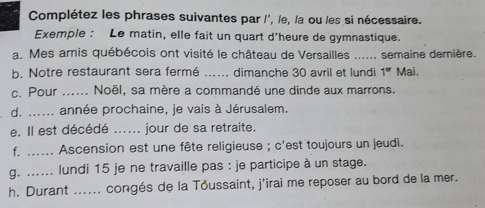 Complétez les phrases suivantes par l', le, la ou les si nécessaire. 
Exemple : Le matin, elle fait un quart d'heure de gymnastique. 
a. Mes amis québécois ont visité le château de Versailles ...... semaine dernière. 
b. Notre restaurant sera fermé ….... dimanche 30 avril et lundi 1^(er) Mai. 
c. Pour ...... Noël, sa mère a commandé une dinde aux marrons. 
d. ...... année prochaine, je vais à Jérusalem. 
e. Il est décédé ...... jour de sa retraite. 
f. ...... Ascension est une fête religieuse ; c'est toujours un jeudi. 
g. ...... lundi 15 je ne travaille pas : je participe à un stage. 
h. Durant ...... congés de la Toussaint, j'irai me reposer au bord de la mer.