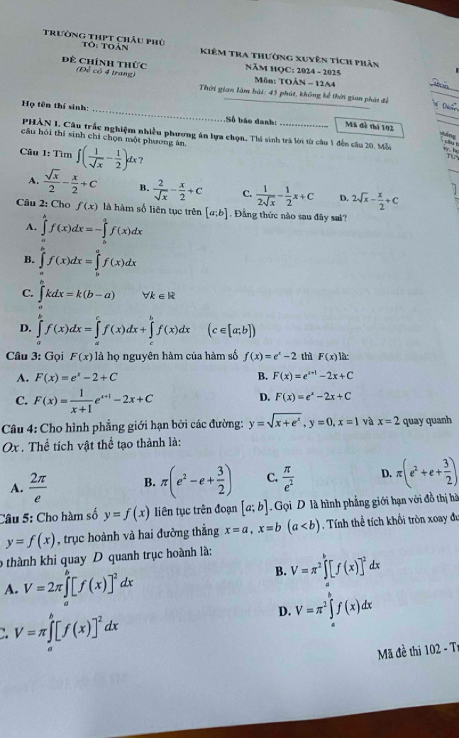 trường thPt châu phú Tô: Toán Kiêm tra thường xuyên tích phân
NăM HQC: 2024 - 2025
đề Chính thức (Đề có 4 trang)  Môn: TOÂN - 12A4
_
Thời gian làm bài: 45 phút, không kế thời gian phát đề
_
_
Họ tên thí sinh:
Số báo danh: Mã đề thí 102
_
PHÀN I. Câu trắc nghiệm nhiều phương án lựa chọn. Thí sinh trá lời từ câu 1 đến câu 20. Mỗi
cháng
câu hỏi thí sinh chỉ chọn một phương án.
, c â  
Câu 1: Tìm ∈t ( 1/sqrt(x) - 1/2 )dx ?
A.  sqrt(x)/2 - x/2 +c B.  2/sqrt(x) - x/2 +C C.  1/2sqrt(x) - 1/2 x+C D. 2sqrt(x)- x/2 +C
7
Câu 2: Cho f(x) là hàm số liên tục trên [a;b]. Đằng thức nào sau đây sai?
A. ∈tlimits _a^(bf(x)dx=-∈tlimits _b^af(x)dx
B. ∈tlimits _a^bf(x)dx=∈tlimits _b^af(x)dx
C. ∈t kdx=k(b-a) forall k∈ R
D. ∈tlimits _a^bf(x)dx=∈tlimits _a^cf(x)dx+∈tlimits _c^bf(x)dx (c∈ [a;b])
Câu 3: Gọi F(x) là họ nguyên hàm của hàm số f(x)=e^x)-2 thì F(x) là:
A. F(x)=e^x-2+C B. F(x)=e^(x+1)-2x+C
C. F(x)= 1/x+1 e^(x+1)-2x+C
D. F(x)=e^x-2x+C
Câu 4: Cho hình phẳng giới hạn bởi các đường: y=sqrt(x+e^x),y=0,x=1 và x=2 quay quanh
Ox . Thể tích vật thể tạo thành là:
A.  2π /e  π (e^2-e+ 3/2 ) C.  π /e^2  D. π (e^2+e+ 3/2 )
B.
Câu 5: Cho hàm số y=f(x) liên tục trên đoạn [a;b] Gọi D là hình phẳng giới hạn với đồ thị hà
y=f(x) , trục hoành và hai đường thằng x=a,x=b(a. Tính thể tích khối tròn xoay đự
o thành khi quay D quanh trục hoành là:
B. V=π^2∈t^b[f(x)]^2dx
A. V=2π ∈tlimits _a^(b[f(x)]^2)dx
D. V=π^2∈tlimits _a^(bf(x)dx
V=π ∈tlimits _a^b[f(x)]^2)dx
Mã đề thi 102-T
