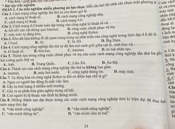 Văn hỏa : giúp giáo lừu văn hoa
Bài tập trắc nghiệm
PHAN 1. Câu trắc nghiệm nhiều phương án lựa chọn. Mỗi câu hỏi thi sinh chỉ chọn một phương á. Cuộc cách
tử và côn
Câu 1. Cách mạng công nghiệp lần thứ tư còn được gọi là
máy tính
A. cách mạng kĩ thuật số. B. cách mạng công nghiệp nhẹ.
nhân (thậ
C. cách mạng kĩ thuật. D. cách mạng 4.0.
dẫn MO
Câu 2: Cách mạng 4.0 hoàn toàn tập trung vào công nghệ kĩ thuật số và
thoại di
A. kết nổi vạn vật thông qua Internet. B. công cuộc chinh phục vũ trụ.
động lự
C. máy móc tự động hóa. D. công nghệ Robot.
Câu 3. Kho dữ liệu khổng lồ rất quan trọng trong sự phát triển của công nghệ trong thời đại-4.0 đó là Cách m
liệu thể
A. Cloud. B. Al. C. In 3D. D. Big Data.
sinh họ
Câu 4. Cách mạng công nghiệp lần thứ tư đã làm mờ ranh giới giữa vật lý, sinh học và
A. kĩ thuật số. B. hóa học. C. internet. D. trí tuệ nhân tạo.
a. Các
Câu 5. Thành tựu trong công cuộc chinh phục vũ trụ của cuộc cách mạng công nghiệp lần thứ ba gắnh thời k
hai cường quốc Mỹ và D. Ấn Độ.
b. Nh
A. Anh. B. Trung Quốc. C. Liên Xô.
Câu 6. Thành tựu của cách mạng công nghiệp lần thứ tư không bao gồm công
A. internet. B. máy hơi nước. C. công nghệ thông tin. D. máy tính. c. Ba
Câu 7. Tự động hóa và công nghệ Robot ra đời có điểm hạn chế là gì? sinh
A. Nguy cơ người lao động bị mất việc làm. d. C
B. Gây ra tình trạng ô nhiểm môi trường. chẽ
Câ
C. Gây ra sự phân hóa giàu nghèo trong xã hội.
Nă
D. Con người bị lệ thuộc vào thiết bị thông minh.
Nă
Câu 8. Những thành tựu đạt được trong các cuộc cách mạng công nghiệp thời kì hiện đại đã đưa loài tín
bước sang thời đại trở
A. “văn minh công nghiệp”. B. “văn minh nông nghiệp”.
C. “văn minh thông tin”. D. “văn minh siêu trí tuệ”.
gi
h
24