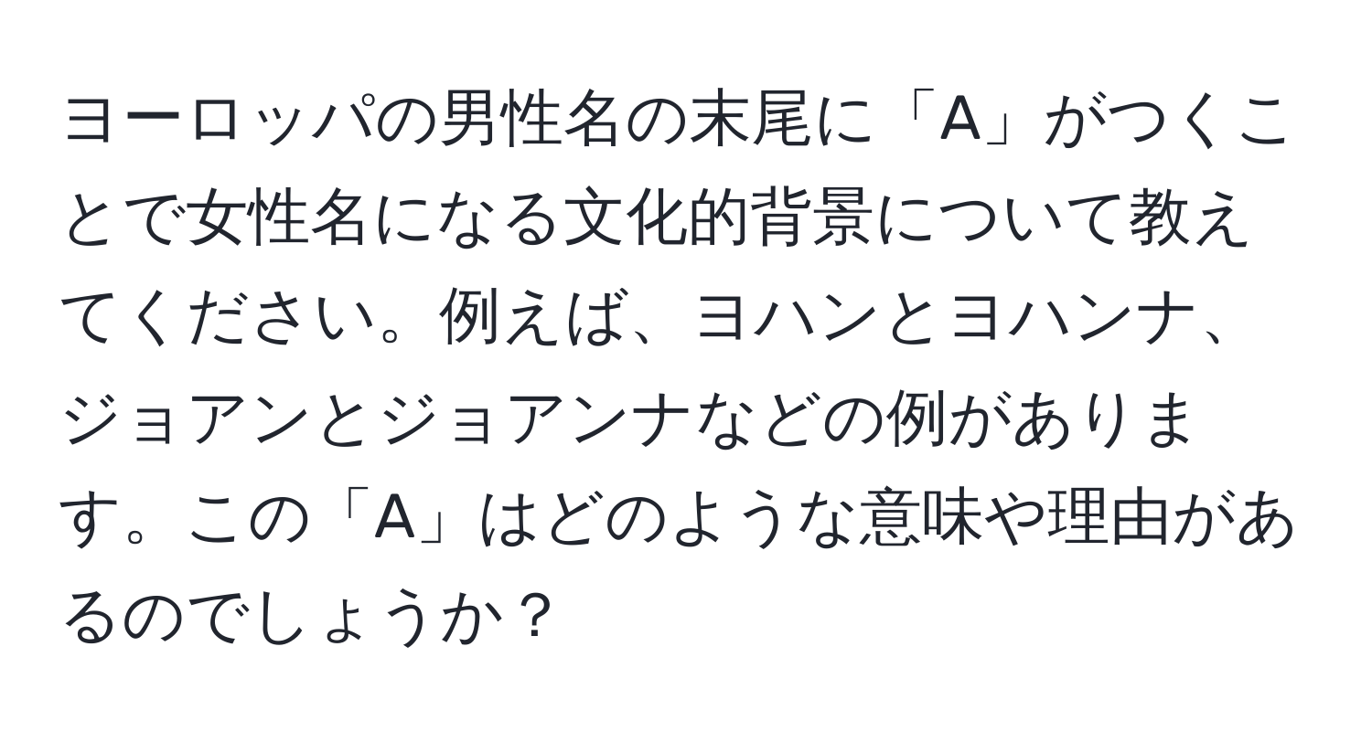 ヨーロッパの男性名の末尾に「A」がつくことで女性名になる文化的背景について教えてください。例えば、ヨハンとヨハンナ、ジョアンとジョアンナなどの例があります。この「A」はどのような意味や理由があるのでしょうか？