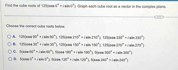 Find the cube roots of 125(cos 0°+isin 0°). Graph each cube root as a vector in the complex plane.
Choose the correct cube roots below.
A. 125(cos 90°+isin 90°), 125(cos 210°+isin 210°), 125(cos 330°+isin 330°)
B. 125(cos 30°+isin 30°), 125(cos 150°+isin 150°), 125(cos 270°+isin 270°)
C. 5(cos 60°+isin 60°), 5(cos 180°+isin 180°), 5(cos 300°+isin 300°)
D. 5(cos 0°+isin 0°), 5(cos 120°+isin 120°), 5(cos 240°+isin 240°)