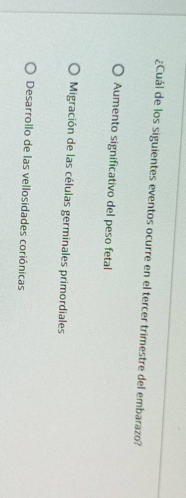 ¿Cuál de los siguientes eventos ocurre en el tercer trimestre del embarazo?
Aumento significativo del peso fetal
Migración de las células germinales primordiales
Desarrollo de las vellosidades coriónicas