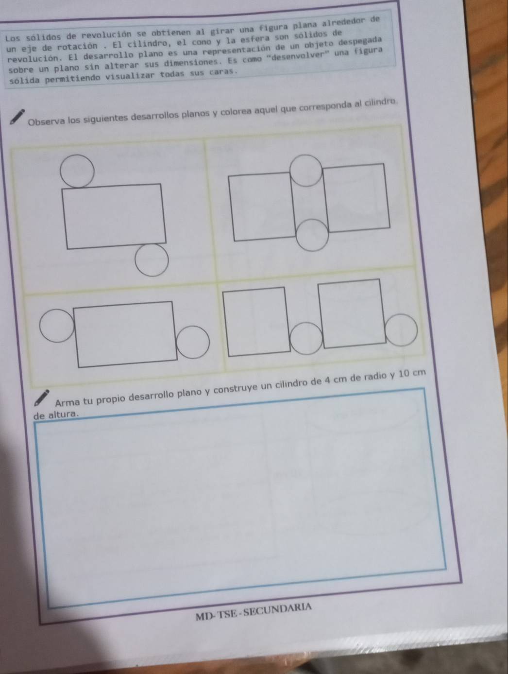 Los sólidos de revolución se obtienen al girar una figura plana alrededor de 
un eje de rotación . El cilindro, el cono y la esfera son sólidos de 
revolución. El desarrollo plano es una representación de un objeto despegada 
sobre un plano sin alterar sus dimensiones. Es como “desenvolver” una figura 
sólida permitiendo visualizar todas sus caras. 
Observa los siguientes desarrollos planos y colorea aquel que corresponda al cilindro. 
Arma tu propio desarrollo plano y construye un cilindro de 4 cm de radio y 10 cm
de altura. 
MD- TSE - SECUNDARIA