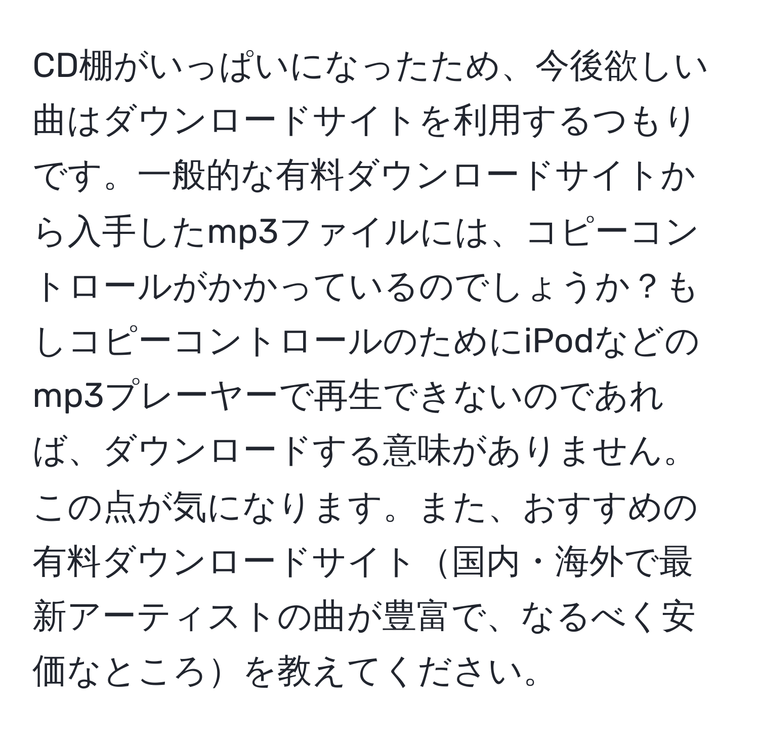 CD棚がいっぱいになったため、今後欲しい曲はダウンロードサイトを利用するつもりです。一般的な有料ダウンロードサイトから入手したmp3ファイルには、コピーコントロールがかかっているのでしょうか？もしコピーコントロールのためにiPodなどのmp3プレーヤーで再生できないのであれば、ダウンロードする意味がありません。この点が気になります。また、おすすめの有料ダウンロードサイト国内・海外で最新アーティストの曲が豊富で、なるべく安価なところを教えてください。