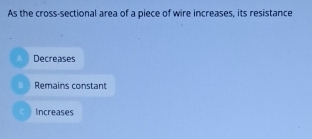 As the cross-sectional area of a piece of wire increases, its resistance
a Decreases
B Remains constant
Increases