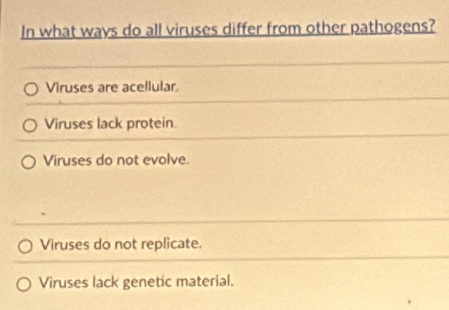 In what ways do all viruses differ from other pathogens?
Viruses are acellular
Viruses lack protein
Viruses do not evolve.
Viruses do not replicate.
Viruses lack genetic material.