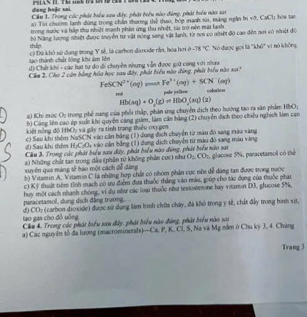 dúng hoặc sai.       AS T Thị sinh tra lôi tứ củu T đnn c
Cầu 1. Trong các phát biểu sau đây, phát biểu nào đúng, phát biểu nào sai
a) Túi chườm lanh dùng trong chần thương thể thao, bóp manh túi, màng ngắn bị vo.CaCl_2 hòa tan
trong nước và hập thụ nhiệt mạnh phản ứng thu nhiệt, túi trò nên mát lanh
thập b) Năng lượng nhiệt được truyền từ vật nóng sang vật lanh, từ nơi có nhiệt độ cao đến nơi có nhiệt độ
c) Đá khô sử dụng trong Y tê, là carbon dioxide rằn, hòa hơi b-78°C
tạo thành chất lồng khi âm lên Nó được gọi là "khô" vi nó không
d) Chất khi - các hạt tự do di chuyễn nhưng vẫn được giữ cùng với nhau
Cầu 2. Cho 2 cán bằng hòa học sau đây, phát biểu nào đúng, phát biểu nào sai?
FeSCN^(2+)(aq)leftharpoons Fe^(3+)(aq)+SCN^-(aq)
rod pale yellow colorless
Hb(aq)+O_2(g)leftharpoons HbO_2(aq)(2)
a) Khi mức O_2 trong phế nang của phối thấp, phản ứng chuyển dịch theo hướng tạo ra sản phẩm HbO:
b) Cảng lên cao áp suất khi quyển cáng giám, làm căn bằng (2) chuyển địch theo chiều nghịch làm cạn
kiệt nộng độ HbO₂ và gây ra tinh trang thiêu oxygen
c) Sau khi thêm NaSCN vào cân bằng (1) dung địch chuyễn từ màu đỏ sang màu vàng
d) Sau khi thêm H_2C_2O_4 là vào cần bằng (1) dung dịch chuyển từ màu đỏ sang máu vàng
Câu 3. Trong các phát biểu sau đây, phát biểu nào đứng, phát biểu nào sai
) Những chất tan trong dầu (phần tử không phần cực) như O_2,CO_2
xuyên qua màng tế báo một cách đễ dảng , glucose 5%, paracetamol có thể
b) Vitamin A, Vitamin C là những hợp chất có nhóm phân cực nên đễ dảng tan được trong nước
c) Kỹ thuật tiêm tỉnh mạch có ưu điểm đưa thuốc thắng vào máu, giúp cho tác dụng của thuốc phát
huy một cách nhanh chóng, vi dụ như các loại thuốc như testosterone hay vitamin D3, glucose 5%,
paracetamol, dung dịch đẳng trương,
d) CO_2 (carbon dioxíde) được sử dụng lám bình chữa cháy, đá khô trong y tế, chất đảy trong binh xịt.
tạo gas cho đồ uông
Cầu 4. Trong các phát biểu sau đây, phát biểu nào đứng, phát biểu nào sai
a) Các nguyên tổ đa lượng (macrominerals)—Ca, P, K, Cl, S, Na và Mg năm ở Chu kỳ 3, 4. Chúng
Trang 3