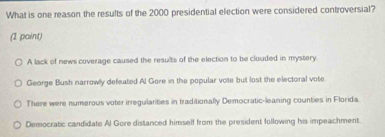 What is one reason the results of the 2000 presidential election were considered controversial?
(1 point)
A lack of news coverage caused the results of the election to be clouded in mystery.
George Bush narrowly defeated Al Gore in the popular vote but lost the electoral vote.
There were numerous voter irregularities in traditionally Democratic-leaning counties in Florida
Democratic candidate Al Gore distanced himself from the president following his impeachment.