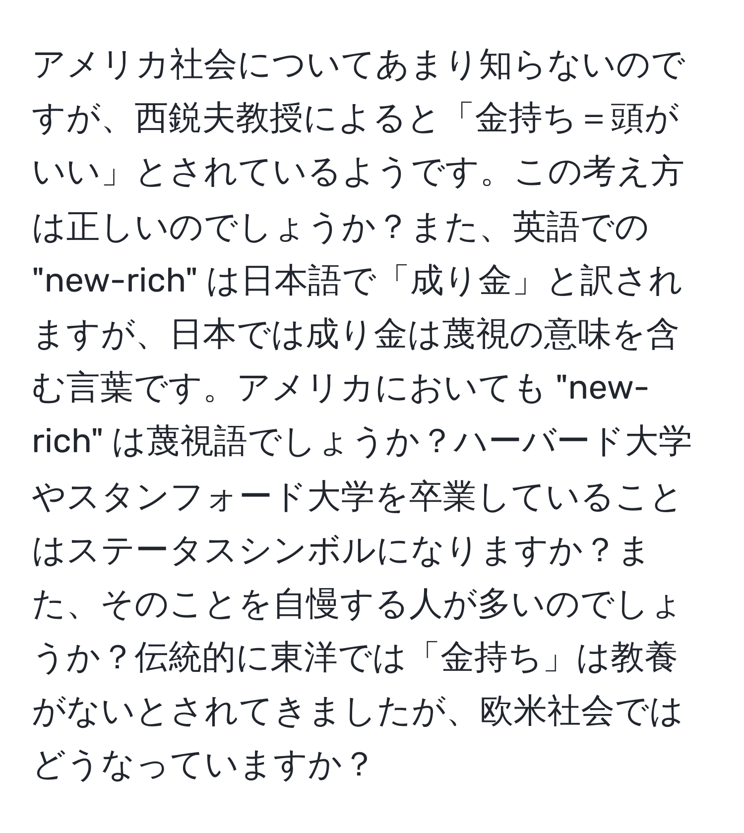 アメリカ社会についてあまり知らないのですが、西鋭夫教授によると「金持ち＝頭がいい」とされているようです。この考え方は正しいのでしょうか？また、英語での "new-rich" は日本語で「成り金」と訳されますが、日本では成り金は蔑視の意味を含む言葉です。アメリカにおいても "new-rich" は蔑視語でしょうか？ハーバード大学やスタンフォード大学を卒業していることはステータスシンボルになりますか？また、そのことを自慢する人が多いのでしょうか？伝統的に東洋では「金持ち」は教養がないとされてきましたが、欧米社会ではどうなっていますか？