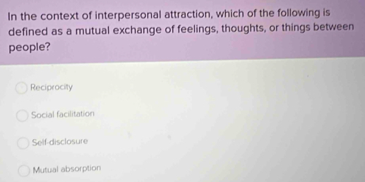 In the context of interpersonal attraction, which of the following is
defined as a mutual exchange of feelings, thoughts, or things between
people?
Reciprocity
Social facilitation
Self-disclosure
Mutual absorption