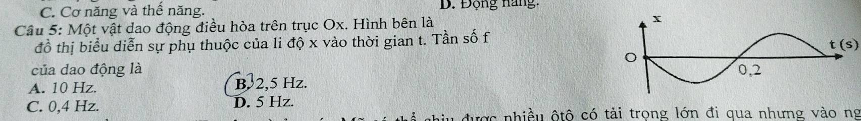 C. Cơ năng và thế năng. D. Động năng:
Câu 5: Một vật dao động điều hòa trên trục Ox. Hình bên là 
đồ thị biểu diễn sự phụ thuộc của li độ x vào thời gian t. Tần số f
t(s)
của dao động là
A. 10 Hz. B, 2,5 Hz.
C. 0,4 Hz. D. 5 Hz.
được nhiều ộtô có tải trọng lớn đi qua nhưng vào ng