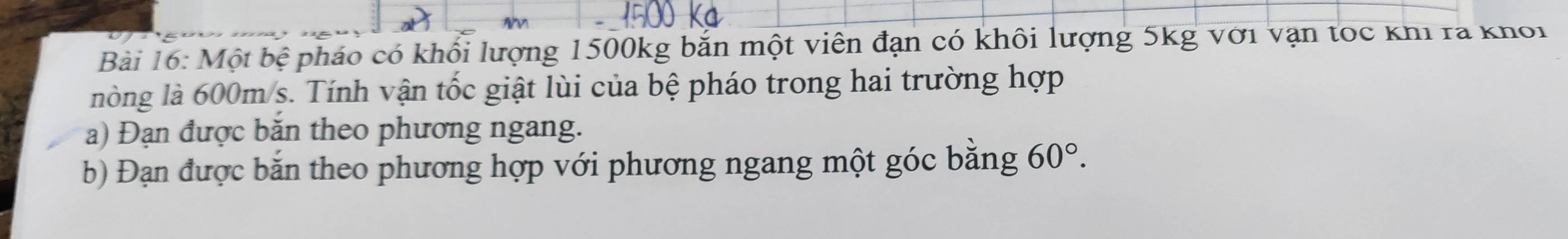 Một bệ pháo có khối lượng 1500kg bắn một viên đạn có khôi lượng 5kg với vận tọc khi ra khoi 
nòng là 600m/s. Tính vận tốc giật lùi của bệ pháo trong hai trường hợp 
a) Đạn được băn theo phương ngang. 
b) Đạn được bắn theo phương hợp với phương ngang một góc bằng 60°.