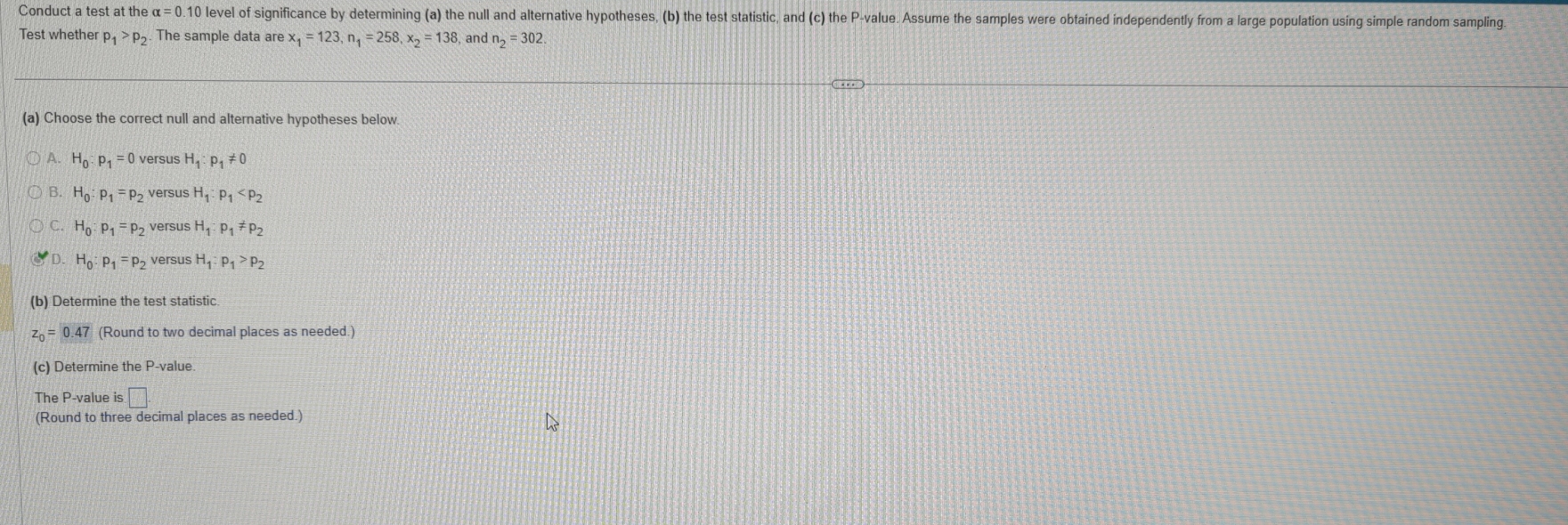 Conduct a test at the alpha =0.10 ) level of significance by determining (a) the null and alternative hypotheses, (b) the test statistic, and (c) the P -value. Assume the samples were obtained independently from a large population using simple random sampling
Test whether p_1>p_2 The sample data are x_1=123, n_1=258, x_2=138 , and n_2=302
(a) Choose the correct null and alternative hypotheses below.
A. H_0:p_1 versus H_1:p_1!= 0
B. H_0:p_1=p_2 versus H_1:p_1
C. H_0:p_1=p_2 versus H_1:p_1!= p_2
D. H_0:p_1=p_2 versus H_1:p_1>p_2
(b) Determine the test statistic
z_0=0.47 (Round to two decimal places as needed.)
(c) Determine the P -value.
The P -value is □. 
(Round to three decimal places as needed.)