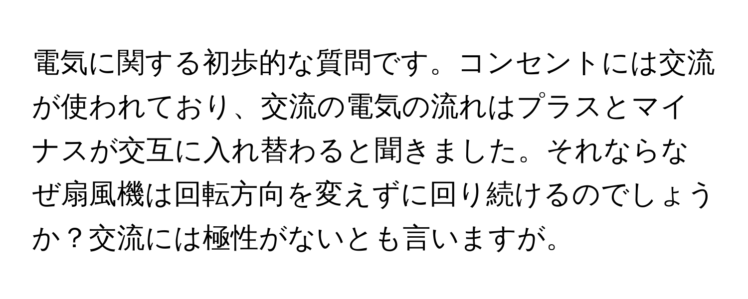 電気に関する初歩的な質問です。コンセントには交流が使われており、交流の電気の流れはプラスとマイナスが交互に入れ替わると聞きました。それならなぜ扇風機は回転方向を変えずに回り続けるのでしょうか？交流には極性がないとも言いますが。