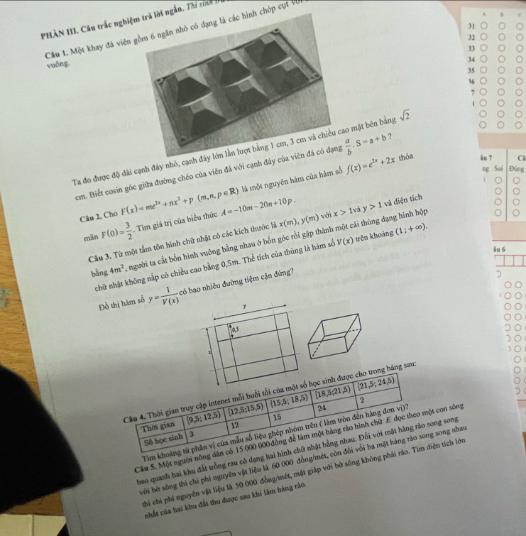 A
PHÀN III. Câu trắc nghiệ ngắn. Thí sinhh
31
Câu 1. Một khay đá viên  chóp cụt và
32
33
vuδng.
34
35
36
7
1
Ta đo được độ dài cạnh đáy nhỏ, cạnho mặt bên bằng sqrt(2)
cm. Biết cosin gốc giữa đường chéo của viên đá với cạnh đáy  a/b .S=a+b ?
ng Sai Đúng
là một nguyên hàm của hàm số f(x)=e^(2x)+2x thỏa âu 7 Cl
Câu 2. Cho F(x)=me^(2x)+nx^2+p(m,n,p∈ R) A=-10m-20n+10p. với x>1 và y>1 và diện tích
mān F(0)= 3/2 . Tìm giả trị của biểu thức
Câu 3. Từ một tấm tôn hình chữ nhật có các kích thước là x(m),y(m)
bằng 4m^2 A người ta cắt bốn hình vuông bằng nhau ở bốn góc rồi gặp thành một cái thùng dạng hình hộp
âu 6
chữ nhật không nắp có chiều cao bằng 0,5m. Thể tích của thùng là hàm số V(x) trên khoảng (1;+∈fty ).
Đồ thị hàm số y= 1/V(x)  có bao nhiêu đường tiệm cận đứng?
y
las
x
[21,5;24,5)
Câu 4. Thời gian truy cập intenet mỗi buổi tối của một số học sinh được cho trong bảng sau
24
Thời gian [9,5;12,5) [12,5 15. 5) [15,5;18,5) [18,5;21,5) 2
Số học sinh 3 12 15
Tim khoảng tứ phân vị của mẫu số liệu ghép nhóm trên ( làm tròn đến hàng đơn vị)?
Câu 5. Một người nông dân có 15 000 000 đồng để làm một hàng rào hình chữ E dọc theo một con sông
bao quanh hai khu đất trồng rau có dạng hai hình chữ nhật bằng nhau. Đổi với mặt hàng rào song song
bởi bờ sông thì chỉ phí nguyên vật liệu là 60 000 đồng/mét, còn đối vối ba mặt hàng rào song song nhau
thi chỉ phi nguyên vật liệu là 50 000 đồng/mét, mật giáp với bờ sông không phải rào. Tìm diện tích lớn
nhất của hai khu đất thu được sau khi lâm hàng rào.
