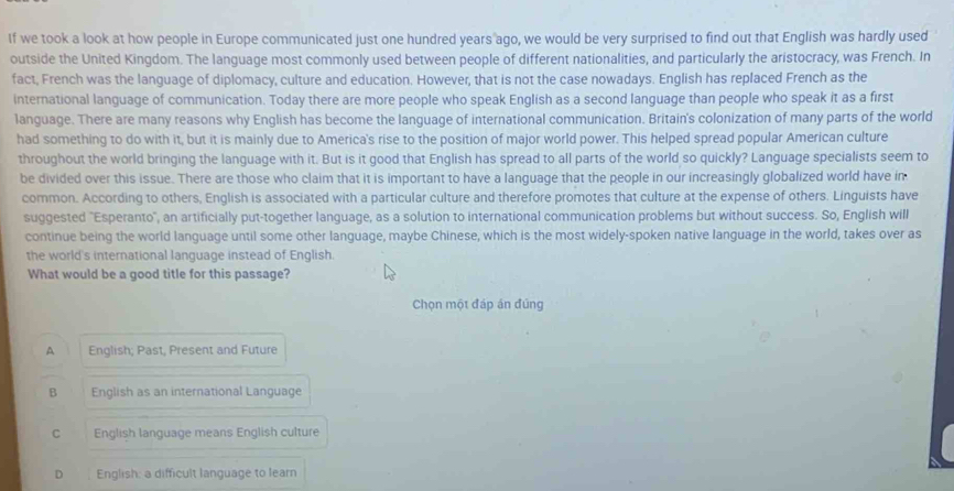 If we took a look at how people in Europe communicated just one hundred years ago, we would be very surprised to find out that English was hardly used
outside the United Kingdom. The language most commonly used between people of different nationalities, and particularly the aristocracy, was French. In
fact, French was the language of diplomacy, culture and education. However, that is not the case nowadays. English has replaced French as the
international language of communication. Today there are more people who speak English as a second language than people who speak it as a first
language. There are many reasons why English has become the language of international communication. Britain's colonization of many parts of the world
had something to do with it, but it is mainly due to America's rise to the position of major world power. This helped spread popular American culture
throughout the world bringing the language with it. But is it good that English has spread to all parts of the world so quickly? Language specialists seem to
be divided over this issue. There are those who claim that it is important to have a language that the people in our increasingly globalized world have in
common. According to others, English is associated with a particular culture and therefore promotes that culture at the expense of others. Linguists have
suggested "Esperanto', an artificially put-together language, as a solution to international communication problems but without success. So, English will
continue being the world language until some other language, maybe Chinese, which is the most widely-spoken native language in the world, takes over as
the world's international language instead of English.
What would be a good title for this passage?
Chọn một đáp án đúng
A English; Past, Present and Future
B English as an international Language
C English language means English culture
D English: a difficult language to learn