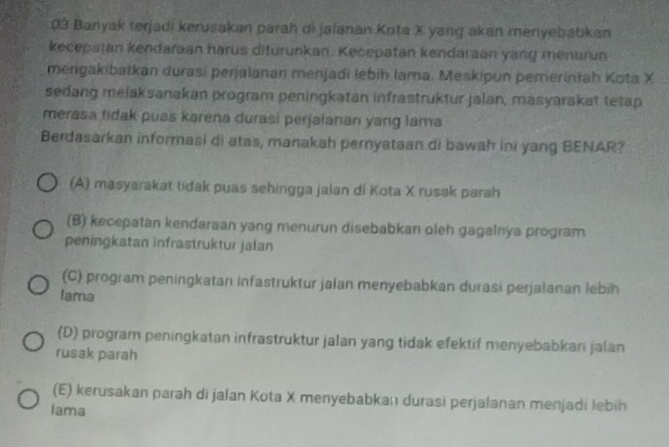 Banyak terjadi kerusakan parah di jalanan Kota X yang akan menyebabkan
kecepstan kendaraan harus diturunkan. Kecepatan kendaraan yang menurun
mengakibaikan durasi perjalanan menjadi lebih lama. Meskipun pemerintah Kota X
sedang melaksanakan program peningkatan infrastruktur jalan, masyarakat tetap
merasa tidak puas karena durasi perjalanan yang lama
Berdasarkan informasi di atas, manakah pernyataan di bawah ini yang BENAR?
(A) masyarakat tidak puas sehingga jalan di Kota X rusak parah
(B) kecepatan kendaraan yang menurun disebabkan oleh gagalnya program
peningkatan infrastruktur jalan
(C) program peningkatan infastruktur jalan menyebabkan durasi perjalanan lebih
Iama
(D) program peningkatan infrastruktur jalan yang tidak efektif menyebabkan jalan
rusak parah
(E) kerusakan parah di jalan Kota X menyebabkan durasi perjalanan menjadi lebih
Iama