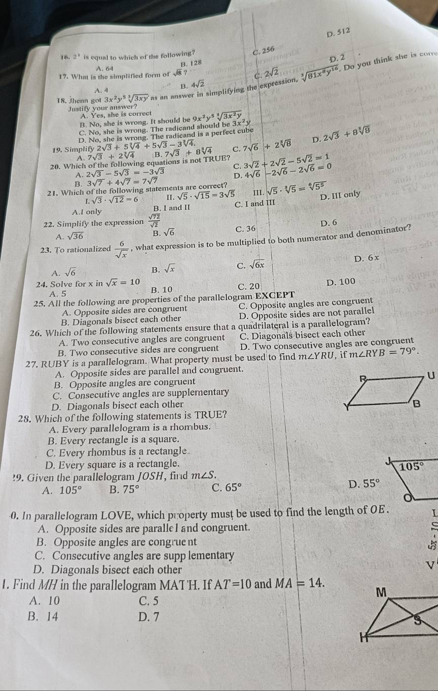 D. 512
16. 2^8 is equal to which of the following?
C. 256
D. 2
B. 128
A. 64
17. What is the simplified form of sqrt(18) 2sqrt(2)
18. Jhenn got 3x^2y^5sqrt[3](3xy) as an answer in simplifying the expression, sqrt[3](81x^8y^(16)). Do you think she is corre
A. 4
B. 4sqrt(2) C.
Justify your answer?
A. Yes, she is correct
B. No, she is wrong. It should be 9x^2y^5sqrt[3](3x^2y)
C. No, she is wrong. The radicand should be 3x^2y
D. No, she is wrong. The radicand is a perfect cube
19. Simplify 2sqrt(3)+5sqrt[3](4)+5sqrt(3)-3sqrt[3](4)
20. Which of the following equations is not TRUE? 7sqrt(3)+8sqrt[3](4) C. 7sqrt(6)+2sqrt[3](8) D. 2sqrt(3)+8sqrt[3](8)
A. 7sqrt(3)+2sqrt[3](4) B.
A. 2sqrt(3)-5sqrt(3)=-3sqrt(3) C. 3sqrt(2)+2sqrt(2)-5sqrt(2)=1 4sqrt(6)-2sqrt(6)-2sqrt(6)=0
B. 3sqrt(7)+4sqrt(7)=7sqrt(7)
D.
21. Which of the following statements are correct? III. sqrt(5)· sqrt[3](5)=sqrt[6](5^5)
I.sqrt(3)· sqrt(12)=6 II. sqrt(5)· sqrt(15)=3sqrt(5)
D. III only
A.I only B. I and II C. I and III
22. Simplify the expression  sqrt(72)/sqrt(2)  D. 6
A. sqrt(36) B. sqrt(6) C. 36
23. To rationalized  6/sqrt(x)  , what expression is to be multiplied to both numerator and denominator?
B. sqrt(x)
C. sqrt(6x)
D. 6 x
A. sqrt(6)
24. Solve for x in sqrt(x)=10 D. 100
A. 5 B. 10 C. 20
25. All the following are properties of the parallelogram EXCEPT
A. Opposite sides are congruent C. Opposite angles are congruent
B. Diagonals bisect each other D. Opposite sides are not parallel
26. Which of the following statements ensure that a quadrilateral is a parallelogram?
A. Two consecutive angles are congruent C. Diagonals bisect each other
B. Two consecutive sides are congruent D. Two consecutive angles are congruent
27. RUBY is a parallelogram. What property must be used to find m∠ YRU , if m∠ RYB=79°.
A. Opposite sides are parallel and congruent.
B. Opposite angles are congruent
C. Consecutive angles are supplementary
D. Diagonals bisect each other
28. Which of the following statements is TRUE?
A. Every parallelogram is a rhombus.
B. Every rectangle is a square.
C. Every rhombus is a rectangle
D. Every square is a rectangle.
!9. Given the parallelogram JOSH, find m∠ S.
A. 105° B. 75° C. 65°
D. 55°
0. In parallelogram LOVE, which property must be used to find the length of 0E . L
A. Opposite sides are paralleI and congruent.
B. Opposite angles are congrue nt
C. Consecutive angles are supp lementary
D. Diagonals bisect each other
V
1. Find MH in the parallelogram MAT 'H. If AT=10 and MA=14.
A. 10 C. 5
B. 14 D. 7